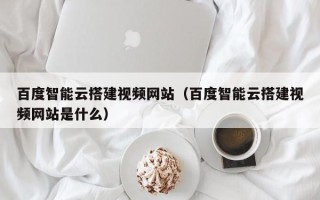 章丘百度智能云搭建视频网站（百度智能云搭建视频网站是什么）